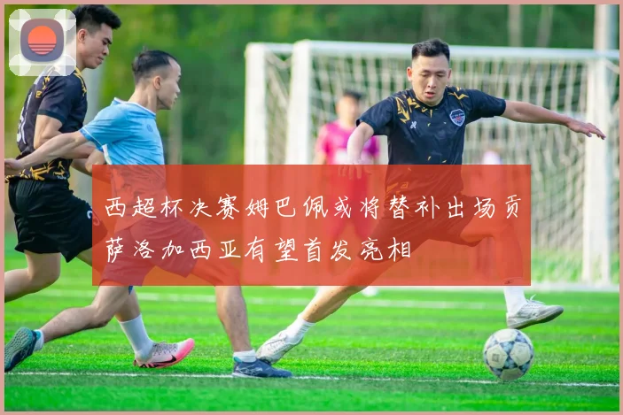 西超杯决赛姆巴佩或将替补出场贡萨洛加西亚有望首发亮相