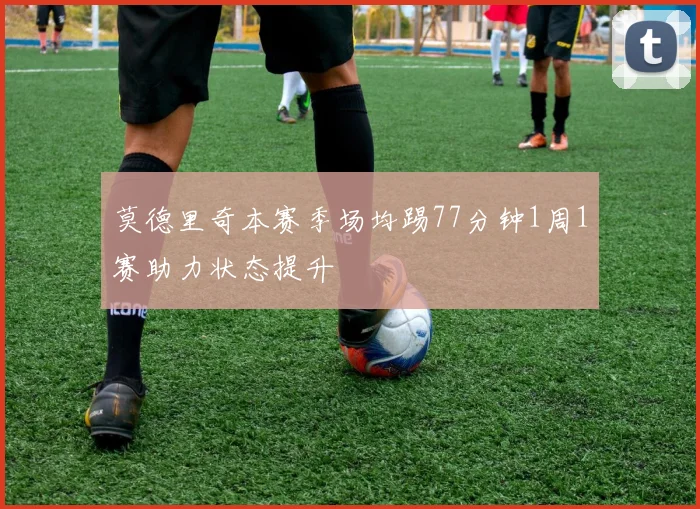 莫德里奇本赛季场均踢77分钟1周1赛助力状态提升