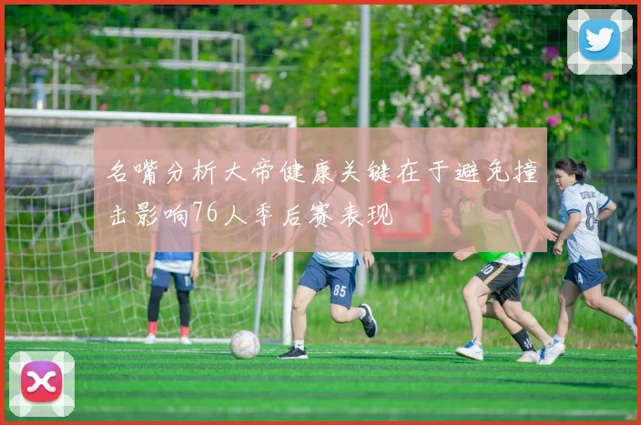 名嘴分析大帝健康关键在于避免撞击影响76人季后赛表现