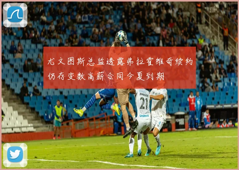 尤文图斯总监透露弗拉霍维奇续约仍存变数高薪合同今夏到期