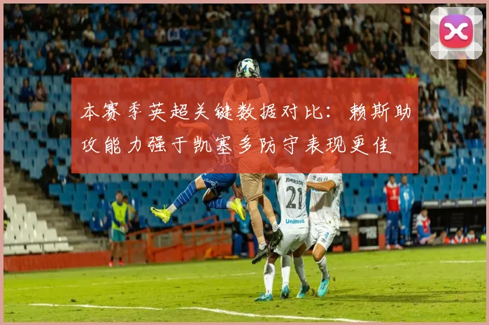 本赛季英超关键数据对比：赖斯助攻能力强于凯塞多防守表现更佳