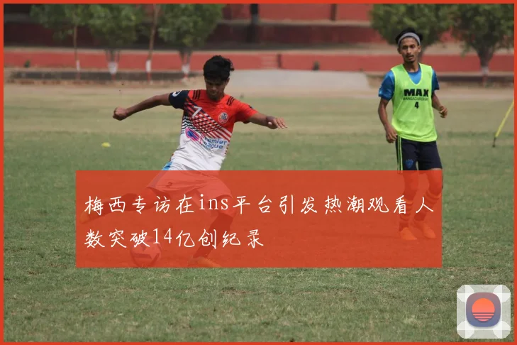 梅西专访在ins平台引发热潮观看人数突破14亿创纪录