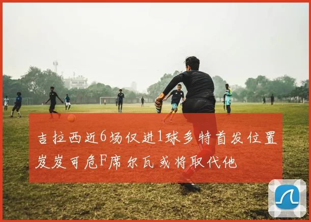 吉拉西近6场仅进1球多特首发位置岌岌可危F席尔瓦或将取代他