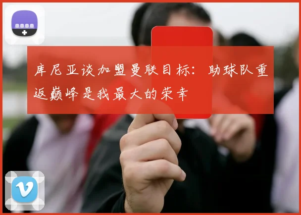 库尼亚谈加盟曼联目标：助球队重返巅峰是我最大的荣幸