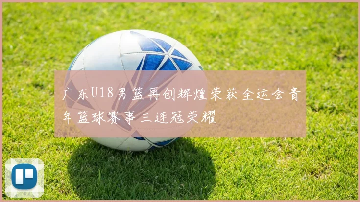 广东U18男篮再创辉煌荣获全运会青年篮球赛事三连冠荣耀
