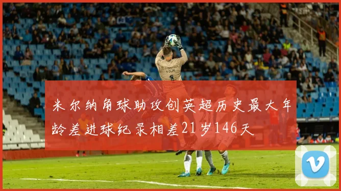 米尔纳角球助攻创英超历史最大年龄差进球纪录相差21岁146天