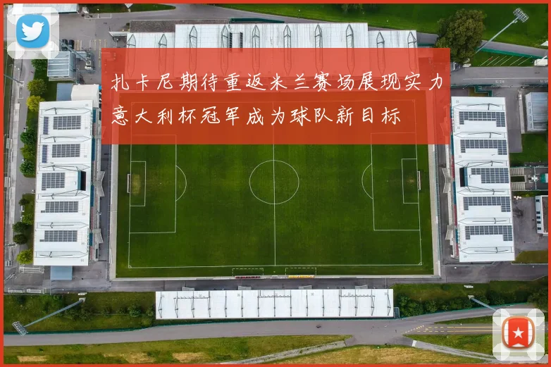 扎卡尼期待重返米兰赛场展现实力意大利杯冠军成为球队新目标