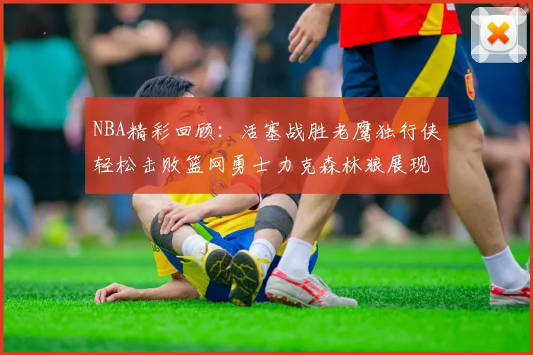 NBA精彩回顾：活塞战胜老鹰独行侠轻松击败篮网勇士力克森林狼展现强劲实力