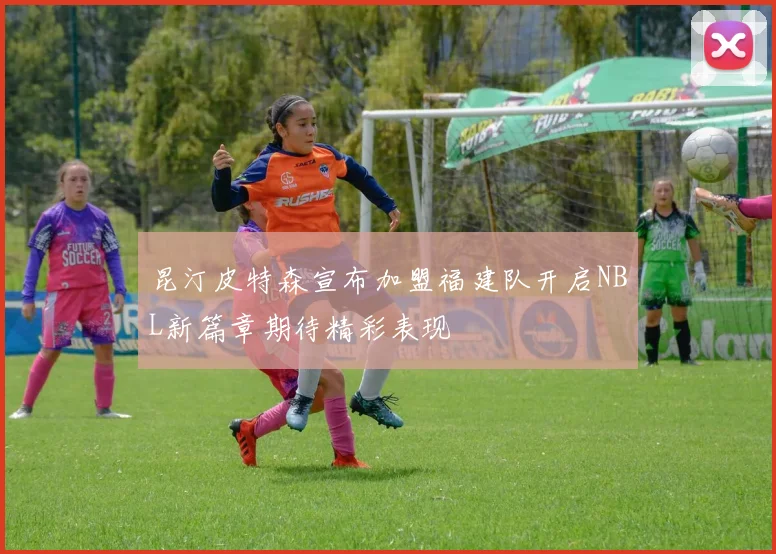 昆汀皮特森宣布加盟福建队开启NBL新篇章期待精彩表现