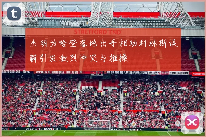 杰明为哈登落地出手相助科林斯误解引发激烈冲突与推搡