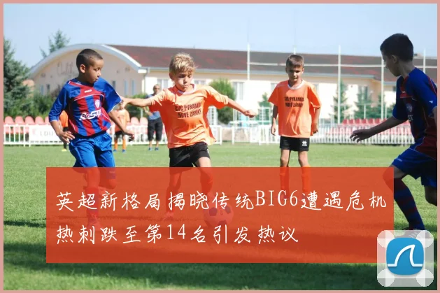 英超新格局揭晓传统BIG6遭遇危机热刺跌至第14名引发热议