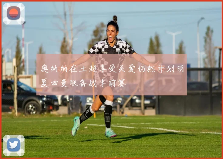 奥纳纳在土超享受关爱仍然计划明夏回曼联备战季前赛