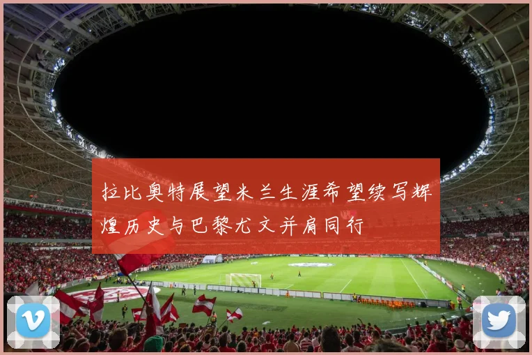 拉比奥特展望米兰生涯希望续写辉煌历史与巴黎尤文并肩同行