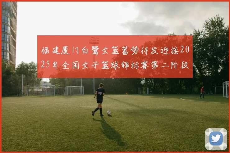 福建厦门白鹭女篮蓄势待发迎接2025年全国女子篮球锦标赛第二阶段挑战