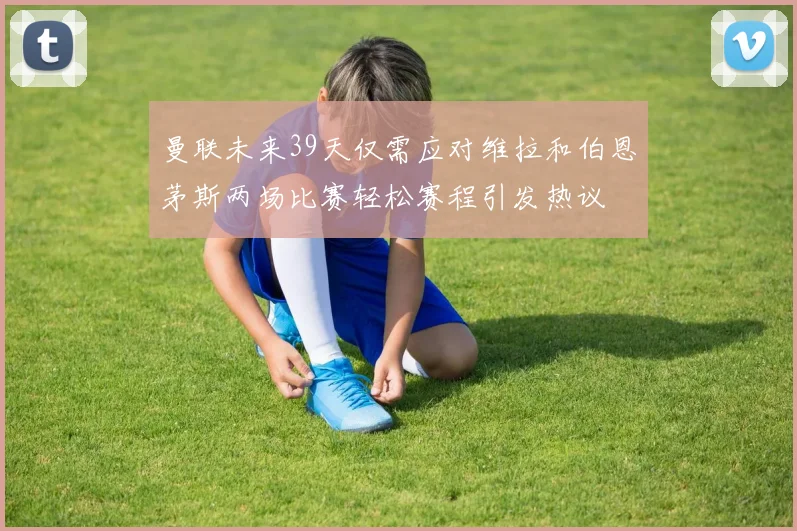 曼联未来39天仅需应对维拉和伯恩茅斯两场比赛轻松赛程引发热议
