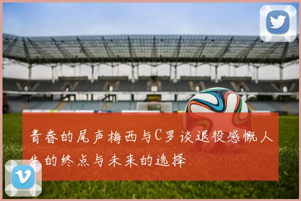 青春的尾声梅西与C罗谈退役感慨人生的终点与未来的选择