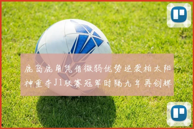 鹿岛鹿角凭借微弱优势逆袭柏太阳神重夺J1联赛冠军时隔九年再创辉煌
