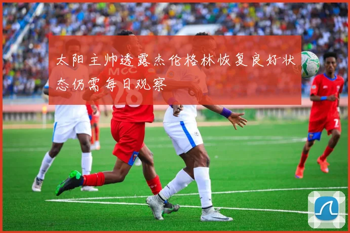太阳主帅透露杰伦格林恢复良好状态仍需每日观察