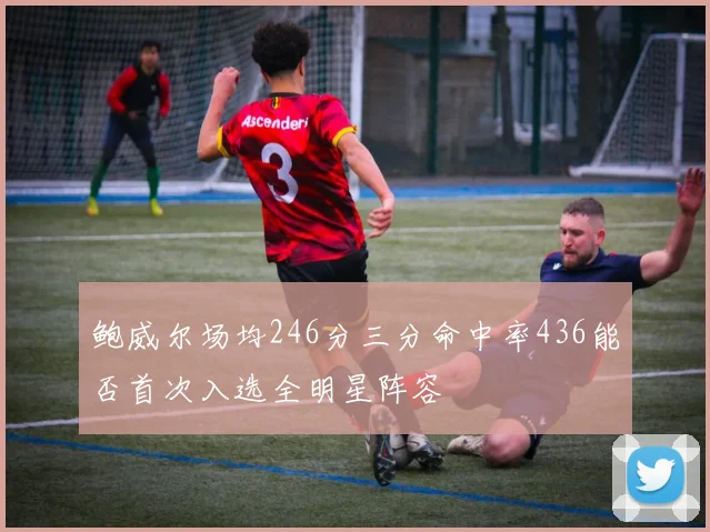 鲍威尔场均246分三分命中率436能否首次入选全明星阵容